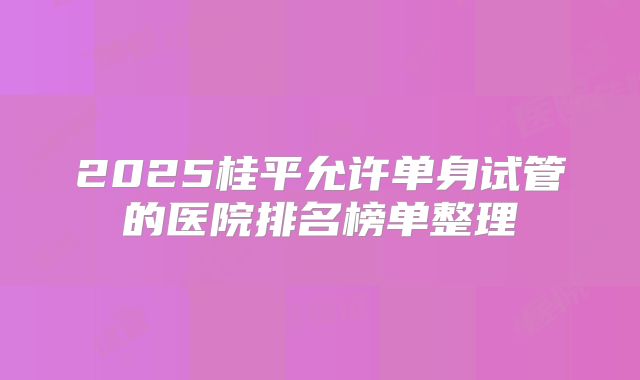 2025桂平允许单身试管的医院排名榜单整理