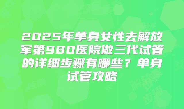 2025年单身女性去解放军第980医院做三代试管的详细步骤有哪些？单身试管攻略