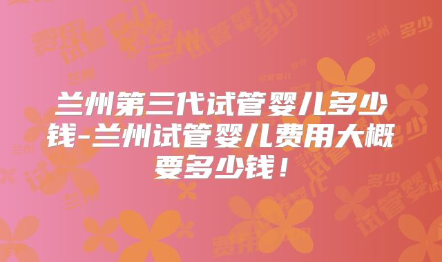 兰州第三代试管婴儿多少钱-兰州试管婴儿费用大概要多少钱！