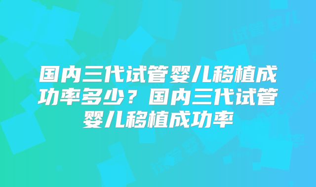 国内三代试管婴儿移植成功率多少？国内三代试管婴儿移植成功率