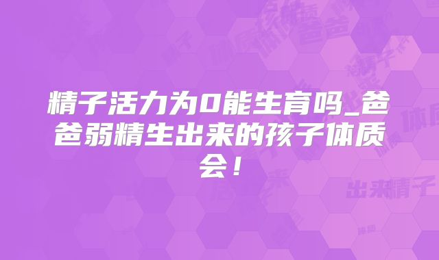 精子活力为0能生育吗_爸爸弱精生出来的孩子体质会！