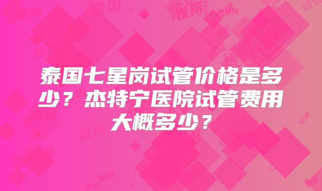 泰国七星岗试管价格是多少?杰特宁医院试管费用大概多少?