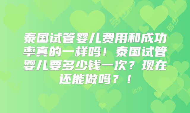泰国试管婴儿费用和成功率真的一样吗！泰国试管婴儿要多少钱一次？现在还能做吗？！