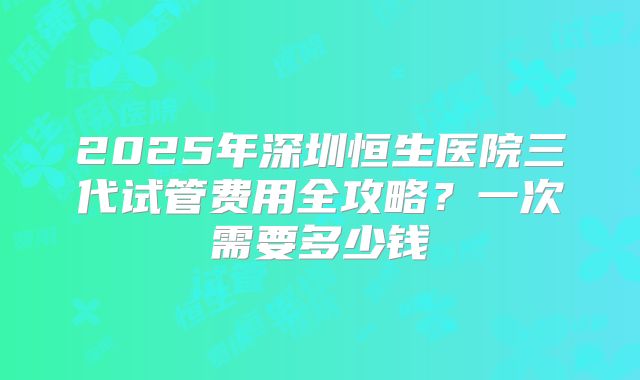 2025年深圳恒生医院三代试管费用全攻略？一次需要多少钱