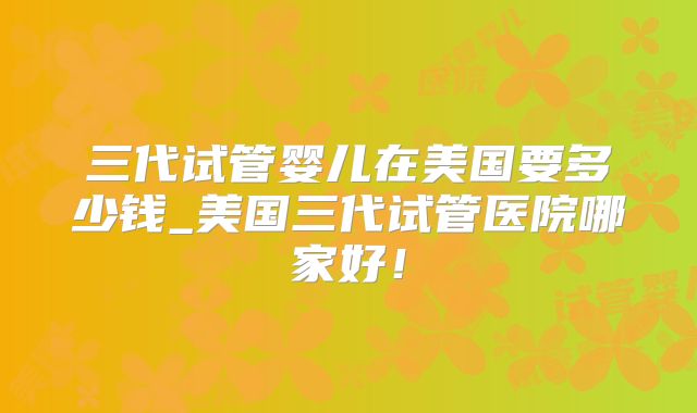 三代试管婴儿在美国要多少钱_美国三代试管医院哪家好！