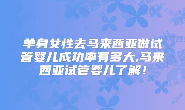 单身女性去马来西亚做试管婴儿成功率有多大,马来西亚试管婴儿了解！