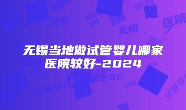 无锡当地做试管婴儿哪家医院较好-2024