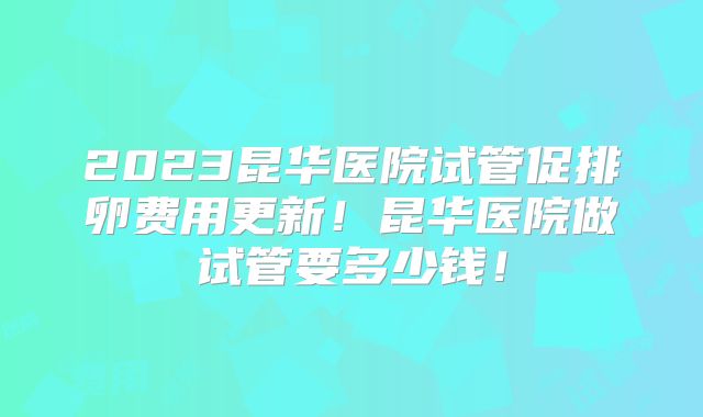 2023昆华医院试管促排卵费用更新！昆华医院做试管要多少钱！