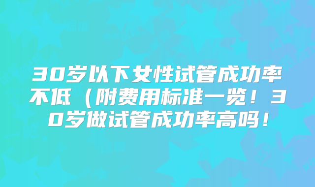 30岁以下女性试管成功率不低(附费用标准一览!30岁做试管成功率高吗!