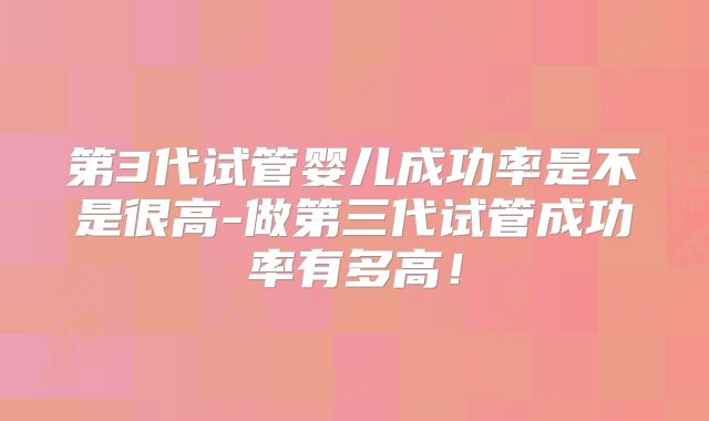 第3代试管婴儿成功率是不是很高-做第三代试管成功率有多高!