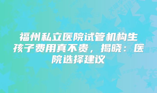福州私立医院试管机构生孩子费用真不贵,揭晓:医院选择建议