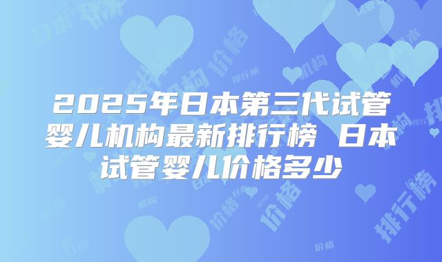 2025年日本第三代试管婴儿机构最新排行榜 日本试管婴儿价格多少