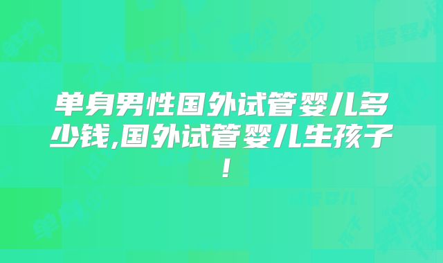 单身男性国外试管婴儿多少钱,国外试管婴儿生孩子！