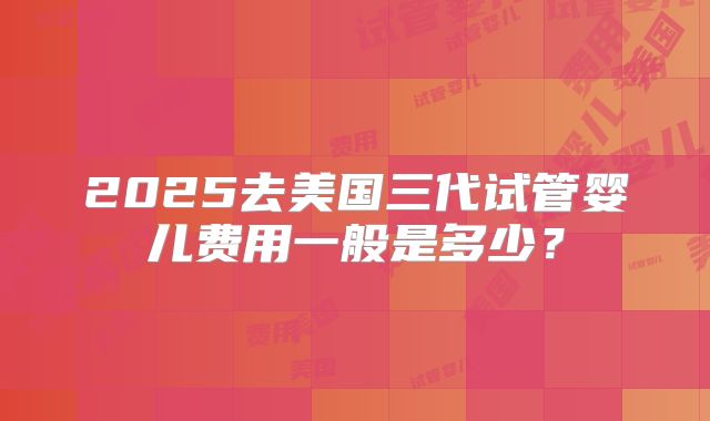 2025去美国三代试管婴儿费用一般是多少？