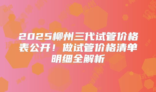 2025柳州三代试管价格表公开！做试管价格清单明细全解析