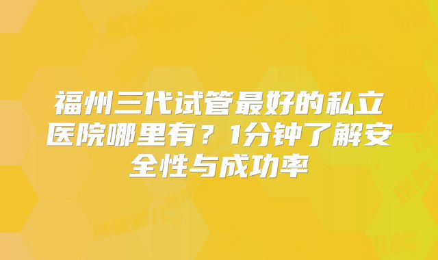 福州三代试管最好的私立医院哪里有？1分钟了解安全性与成功率