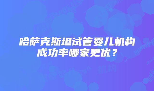 哈萨克斯坦试管婴儿机构成功率哪家更优？