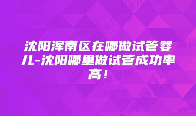 沈阳浑南区在哪做试管婴儿-沈阳哪里做试管成功率高！