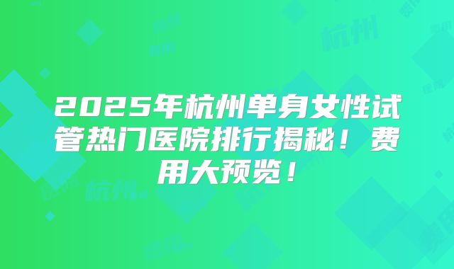 2025年杭州单身女性试管热门医院排行揭秘!费用大预览!