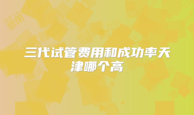 三代试管费用和成功率天津哪个高