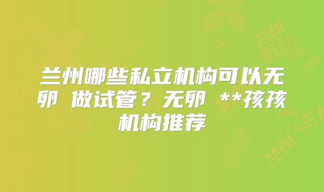兰州哪些私立机构可以无卵�做试管？无卵�**孩孩机构推荐