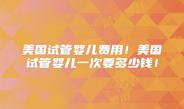美国试管婴儿费用！美国试管婴儿一次要多少钱！