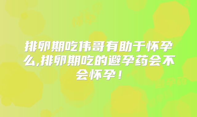 排卵期吃伟哥有助于怀孕么,排卵期吃的避孕药会不会怀孕！