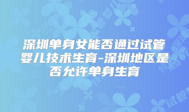 深圳单身女能否通过试管婴儿技术生育-深圳地区是否允许单身生育