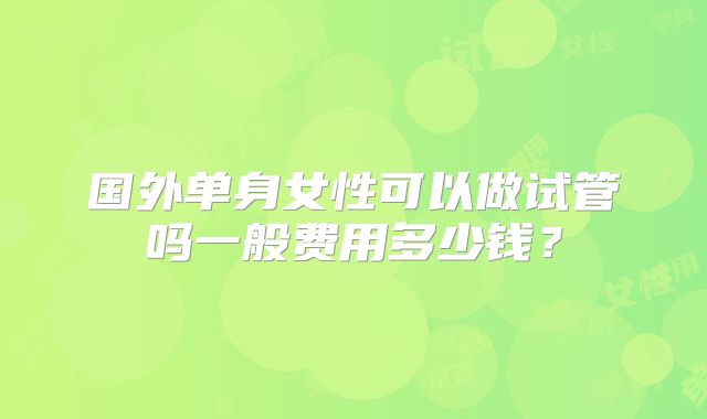 国外单身女性可以做试管吗一般费用多少钱？