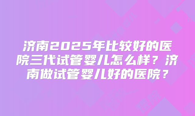 济南2025年比较好的医院三代试管婴儿怎么样？济南做试管婴儿好的医院？