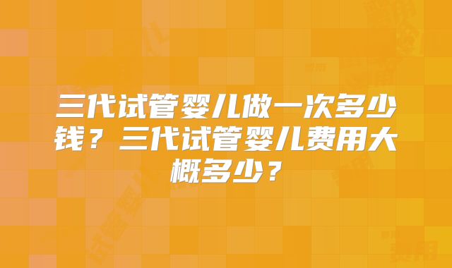 三代试管婴儿做一次多少钱？三代试管婴儿费用大概多少？