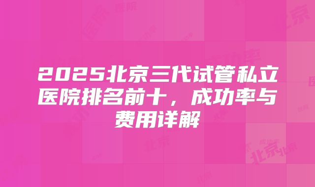 2025北京三代试管私立医院排名前十，成功率与费用详解