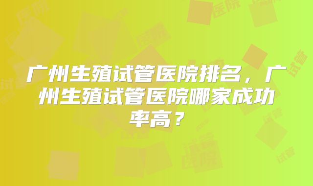 广州生殖试管医院排名，广州生殖试管医院哪家成功率高？