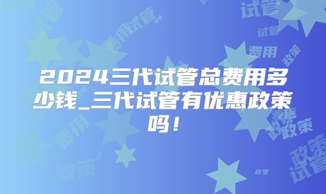 2024三代试管总费用多少钱_三代试管有优惠政策吗！