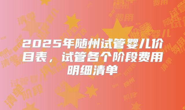 2025年随州试管婴儿价目表，试管各个阶段费用明细清单