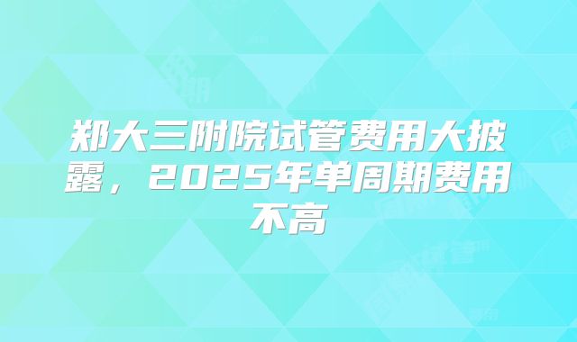 郑大三附院试管费用大披露，2025年单周期费用不高