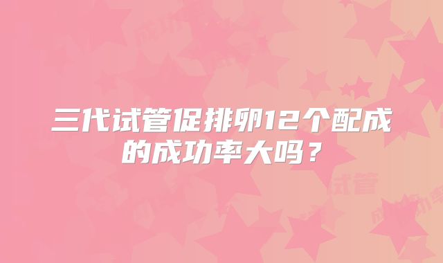 三代试管促排卵12个配成的成功率大吗?