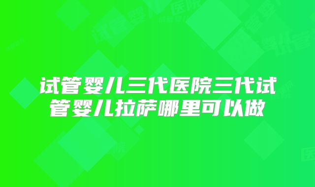 试管婴儿三代医院三代试管婴儿拉萨哪里可以做