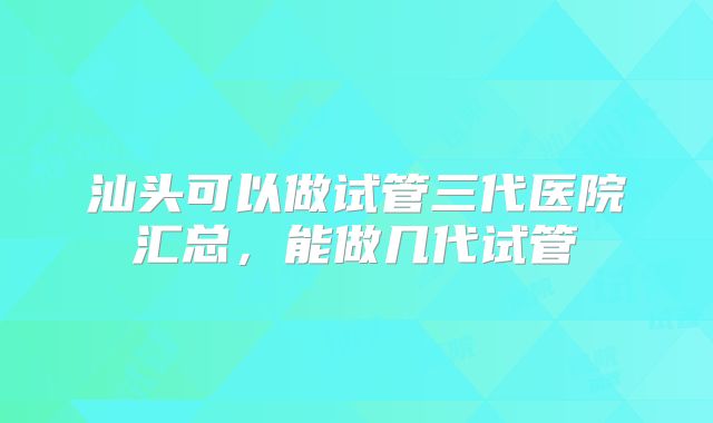 汕头可以做试管三代医院汇总，能做几代试管