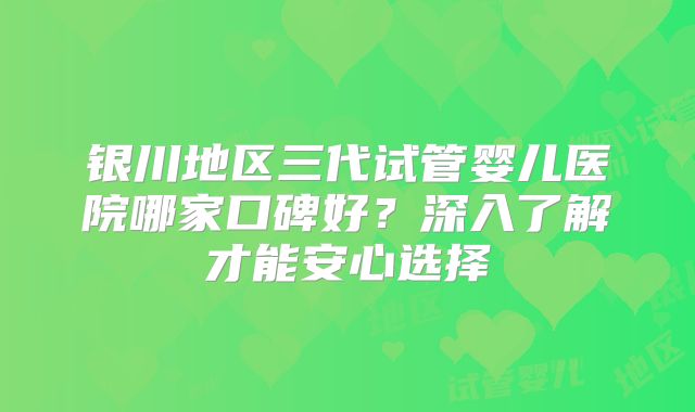 银川地区三代试管婴儿医院哪家口碑好？深入了解才能安心选择
