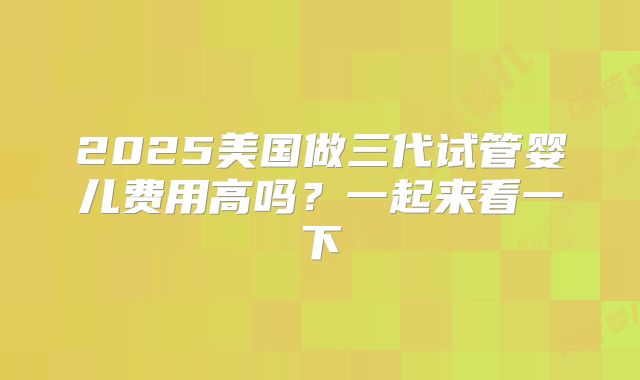 2025美国做三代试管婴儿费用高吗？一起来看一下