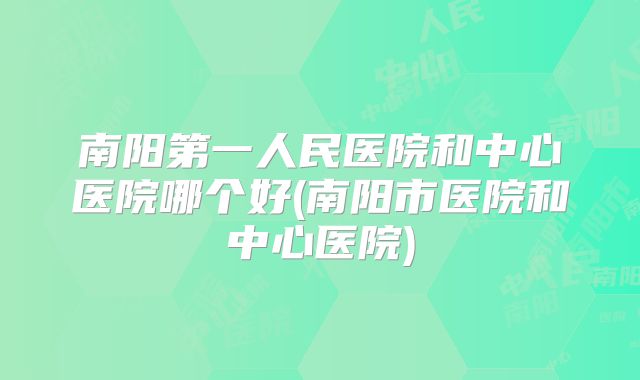 南阳第一人民医院和中心医院哪个好(南阳市医院和中心医院)