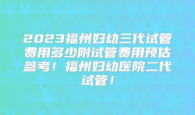 2023福州妇幼三代试管费用多少附试管费用预估参考！福州妇幼医院二代试管！