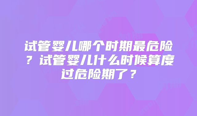 试管婴儿哪个时期最危险？试管婴儿什么时候算度过危险期了？
