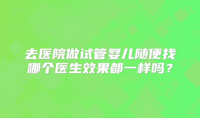 去医院做试管婴儿随便找哪个医生效果都一样吗？