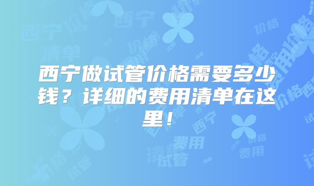 西宁做试管价格需要多少钱？详细的费用清单在这里！
