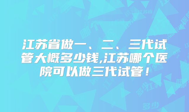 江苏省做一、二、三代试管大概多少钱,江苏哪个医院可以做三代试管！