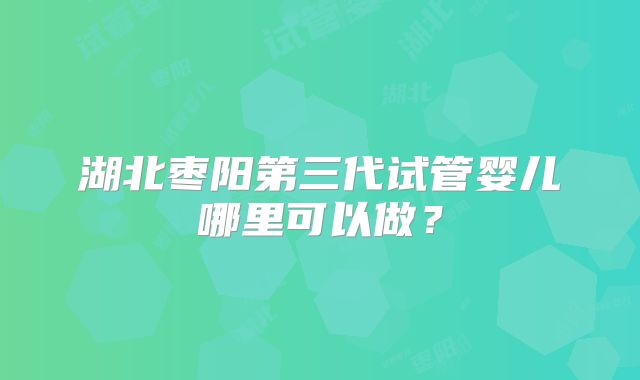 湖北枣阳第三代试管婴儿哪里可以做？