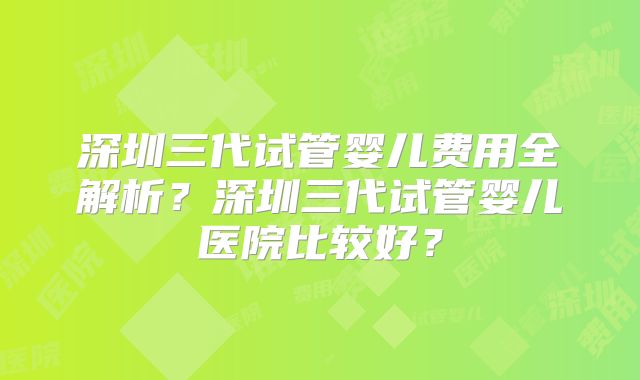 深圳三代试管婴儿费用全解析？深圳三代试管婴儿医院比较好？