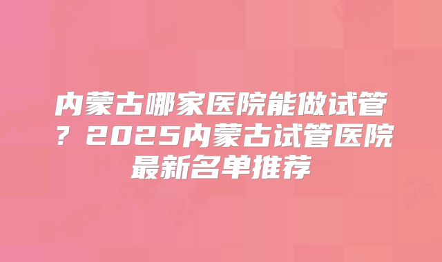 内蒙古哪家医院能做试管？2025内蒙古试管医院最新名单推荐